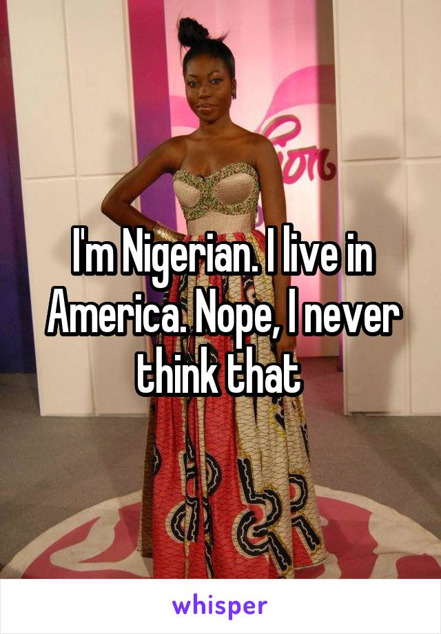 I'm Nigerian. I live in America. Nope, I never think that 