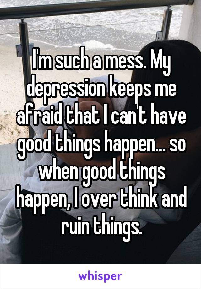 I'm such a mess. My depression keeps me afraid that I can't have good things happen... so when good things happen, I over think and ruin things.