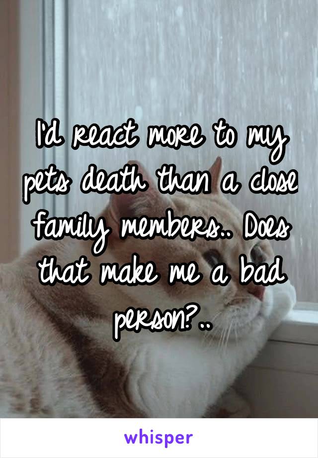 I'd react more to my pets death than a close family members.. Does that make me a bad person?..