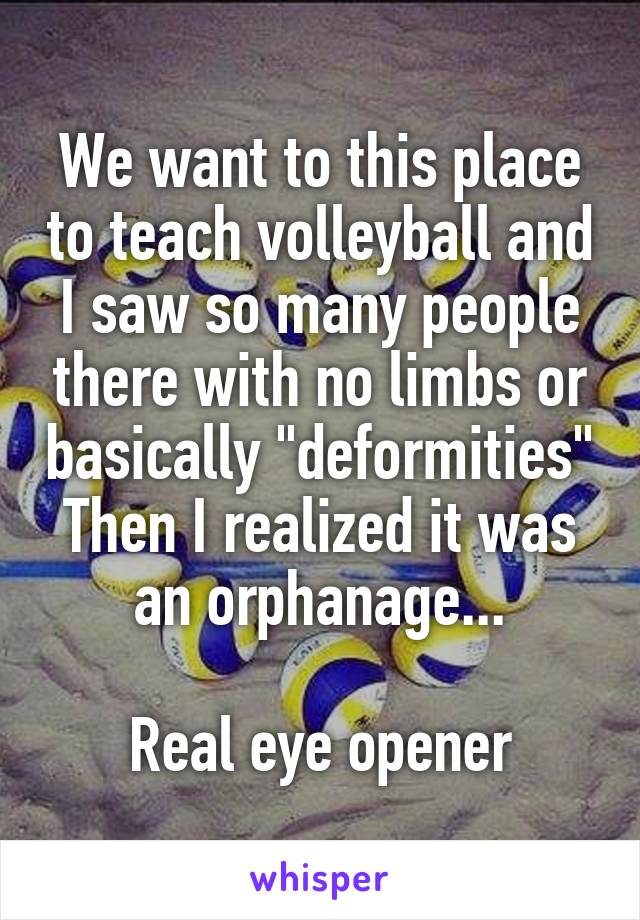 We want to this place to teach volleyball and I saw so many people there with no limbs or basically "deformities"
Then I realized it was an orphanage...

Real eye opener