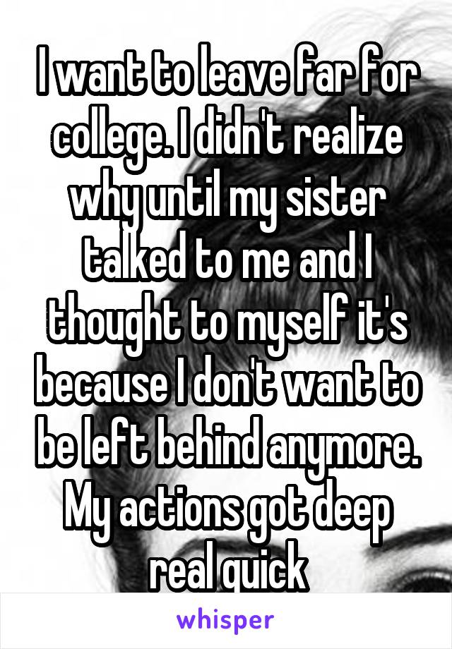 I want to leave far for college. I didn't realize why until my sister talked to me and I thought to myself it's because I don't want to be left behind anymore. My actions got deep real quick