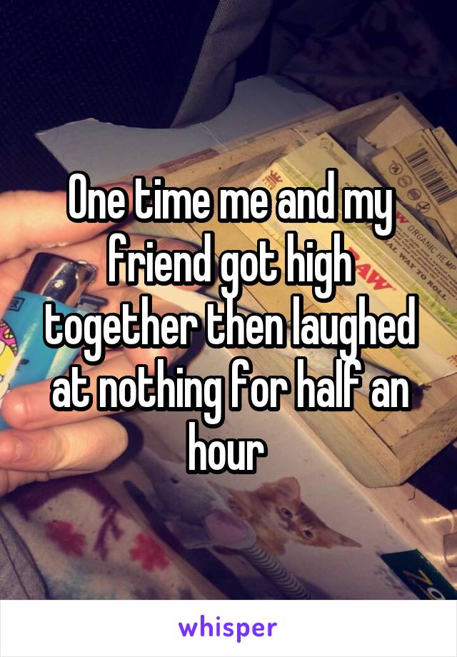 One time me and my friend got high together then laughed at nothing for half an hour 