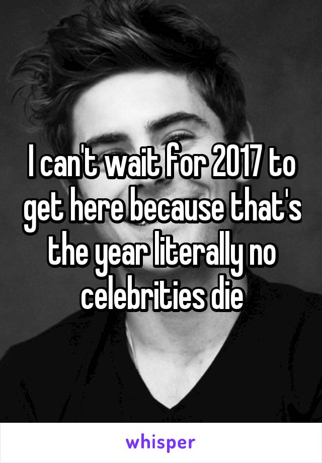 I can't wait for 2017 to get here because that's the year literally no celebrities die