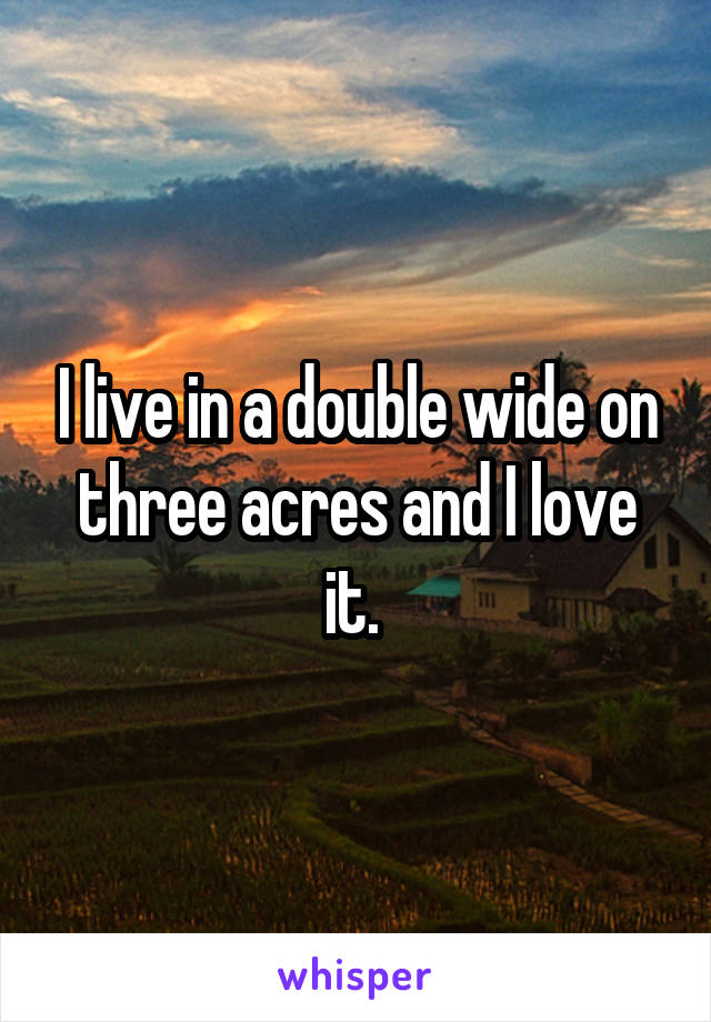 I live in a double wide on three acres and I love it. 