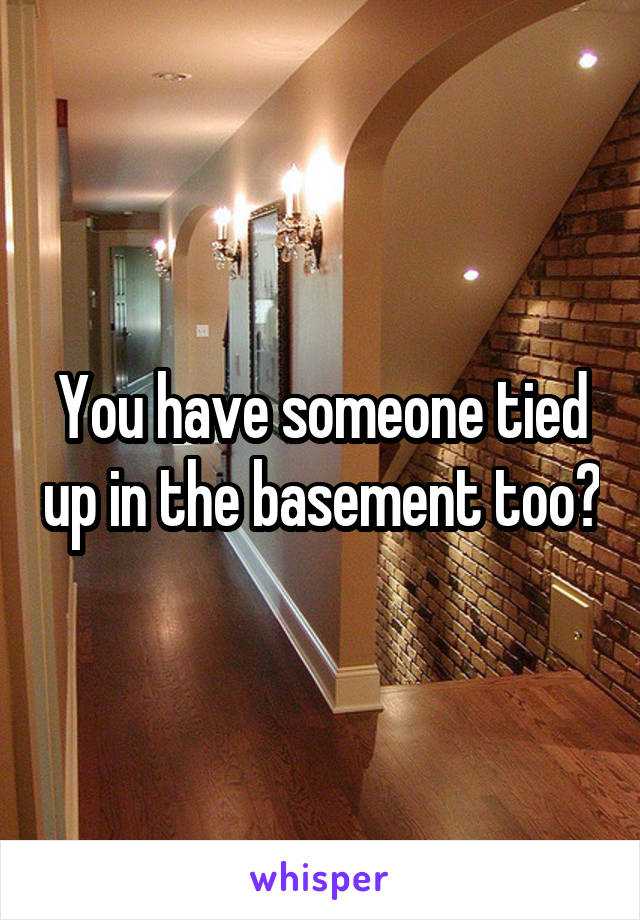 You have someone tied up in the basement too?