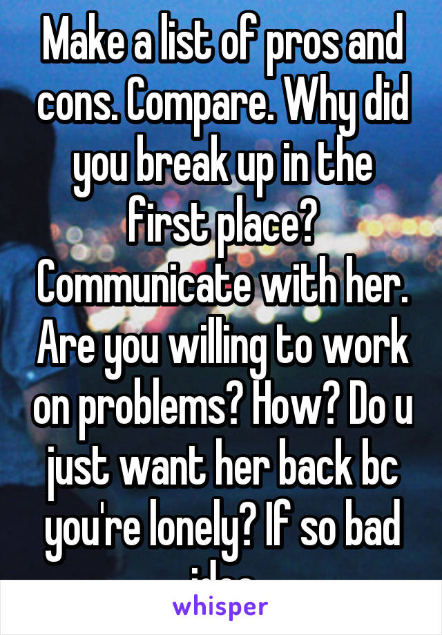 Make a list of pros and cons. Compare. Why did you break up in the first place? Communicate with her. Are you willing to work on problems? How? Do u just want her back bc you're lonely? If so bad idea