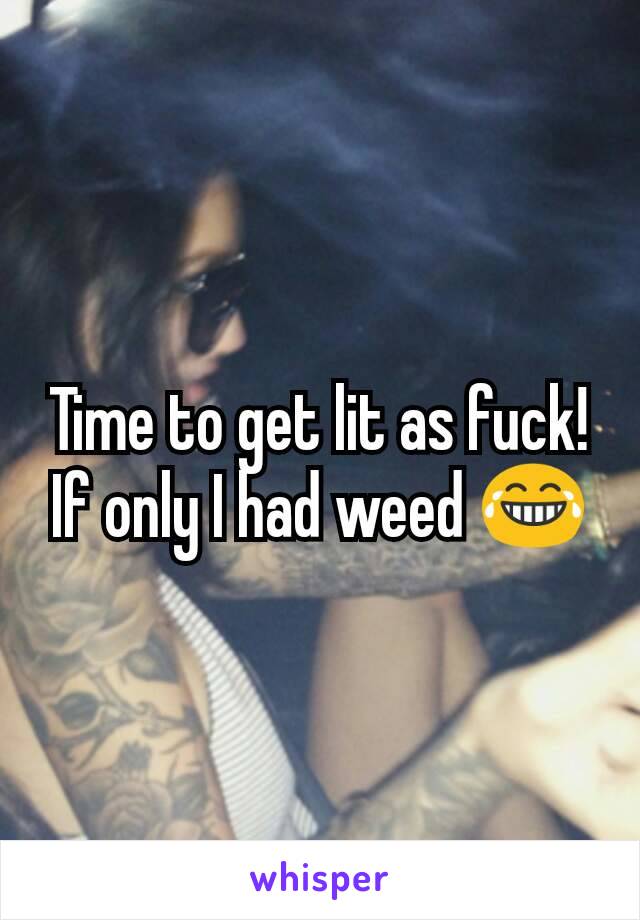 Time to get lit as fuck!
If only I had weed 😂