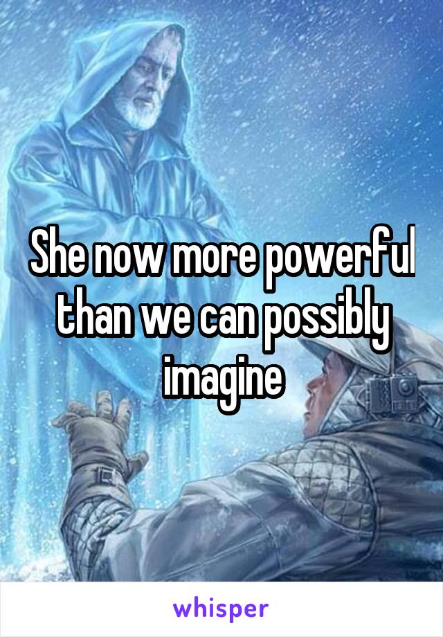 She now more powerful than we can possibly imagine