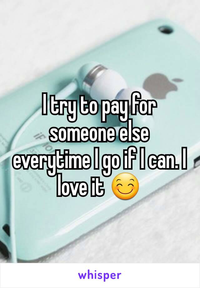 I try to pay for someone else everytime I go if I can. I love it 😊