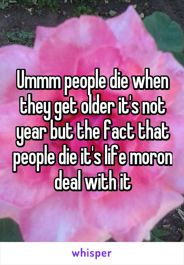 Ummm people die when they get older it's not year but the fact that people die it's life moron deal with it