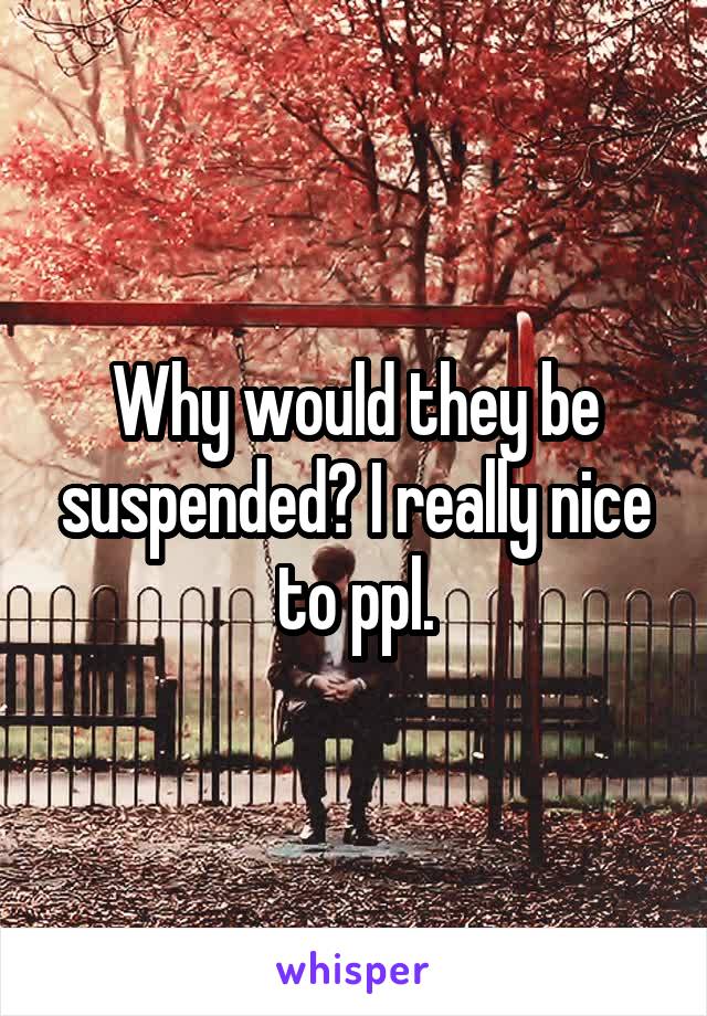 Why would they be suspended? I really nice to ppl.