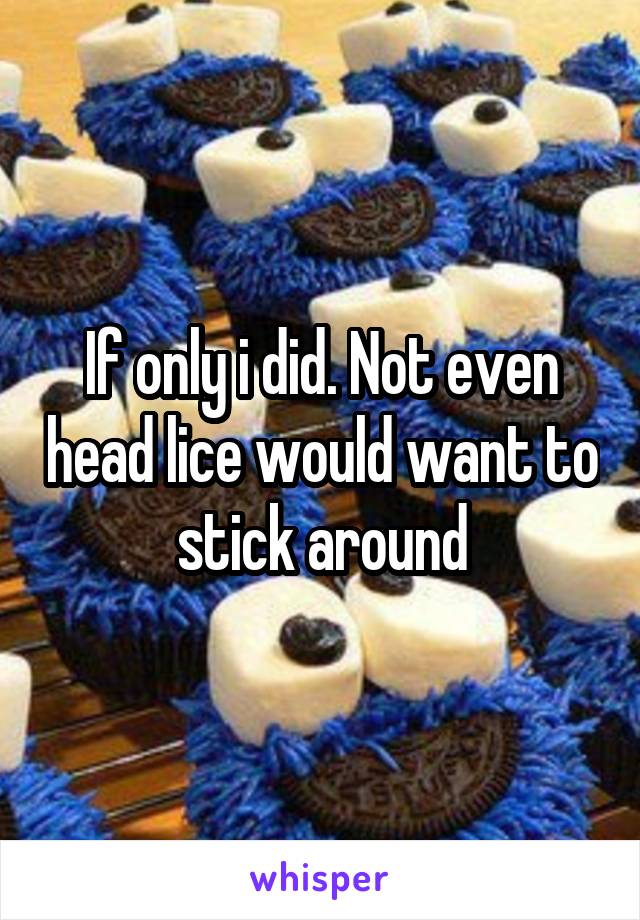 If only i did. Not even head lice would want to stick around