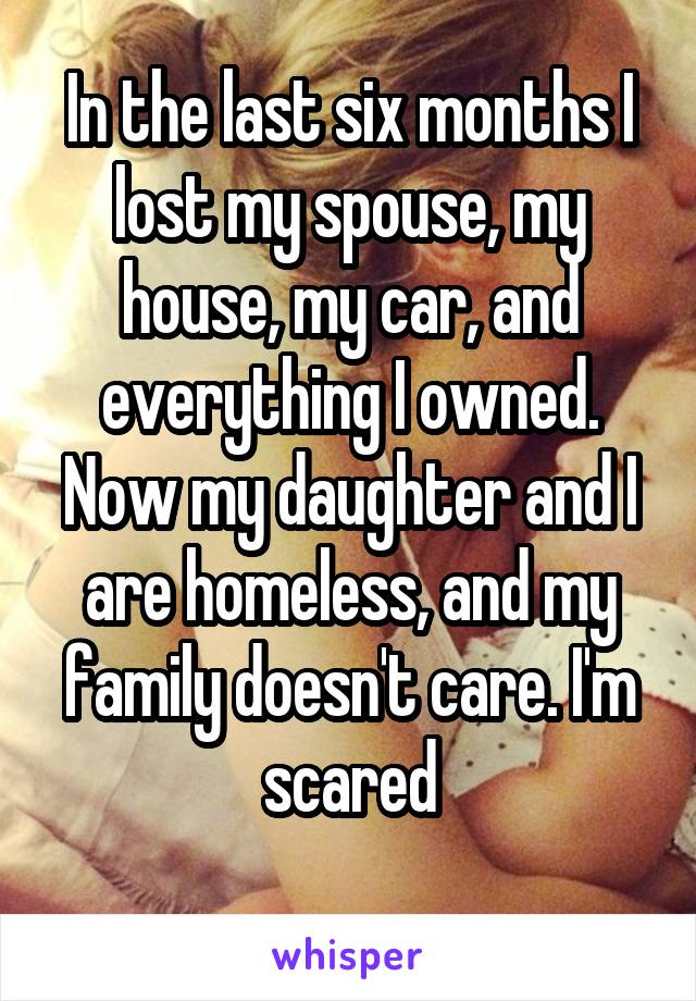 In the last six months I lost my spouse, my house, my car, and everything I owned. Now my daughter and I are homeless, and my family doesn't care. I'm scared

