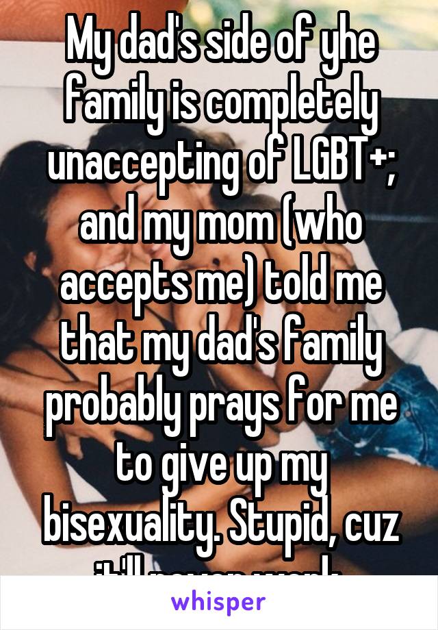 My dad's side of yhe family is completely unaccepting of LGBT+; and my mom (who accepts me) told me that my dad's family probably prays for me to give up my bisexuality. Stupid, cuz it'll never work.