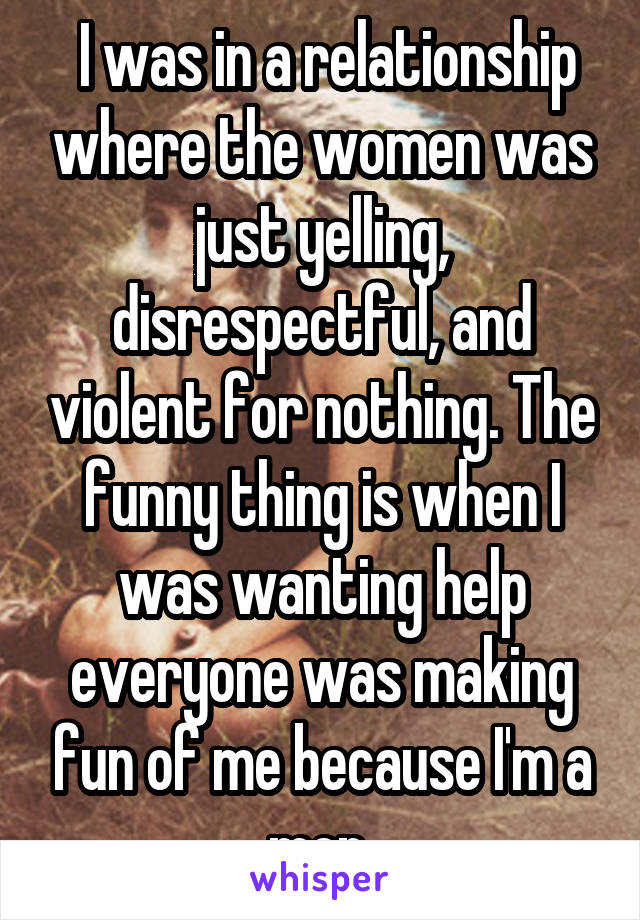  I was in a relationship where the women was just yelling, disrespectful, and violent for nothing. The funny thing is when I was wanting help everyone was making fun of me because I'm a men 