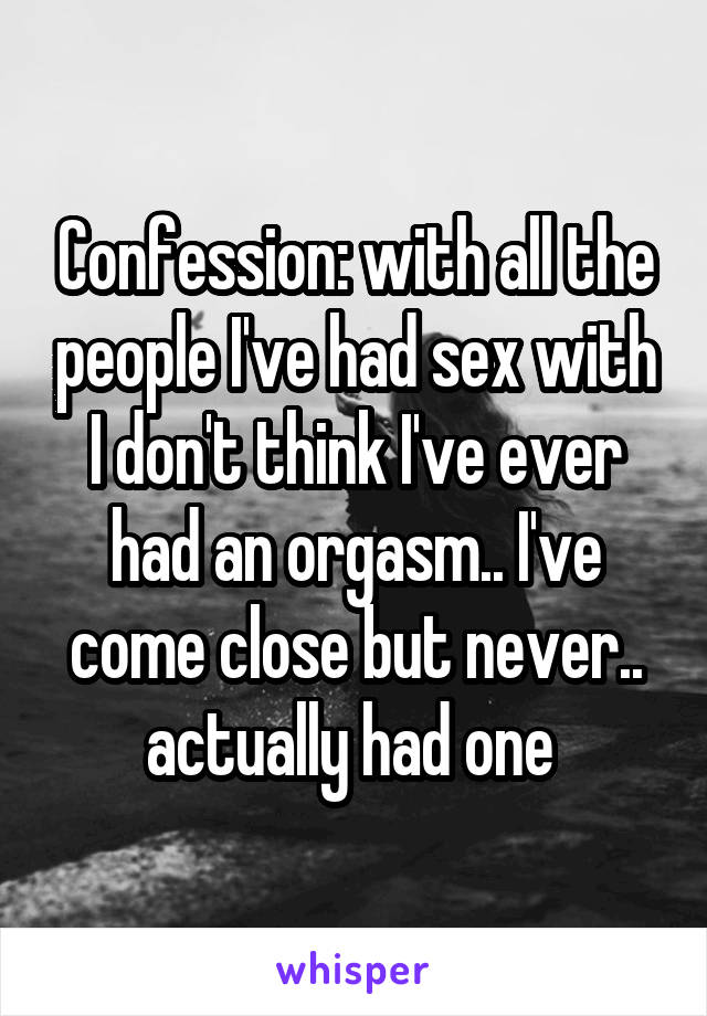 Confession: with all the people I've had sex with I don't think I've ever had an orgasm.. I've come close but never.. actually had one 