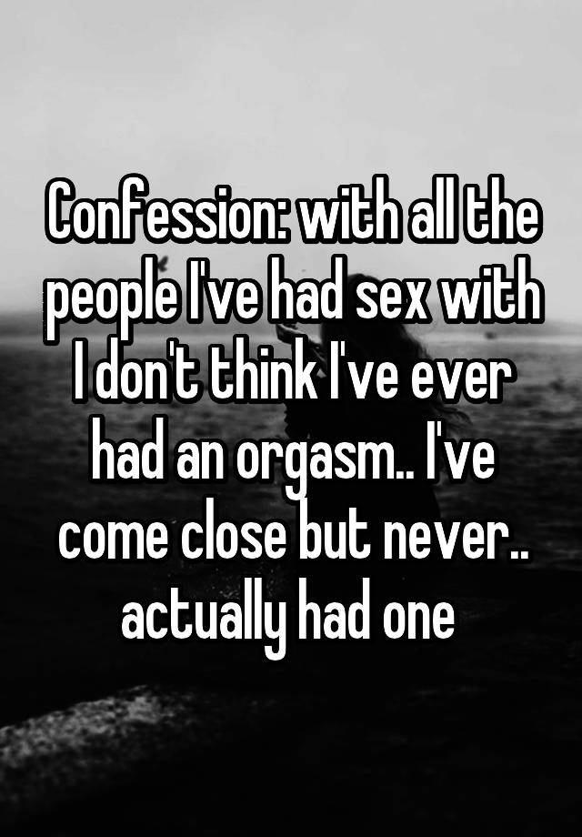 Confession: with all the people I've had sex with I don't think I've ever had an orgasm.. I've come close but never.. actually had one 