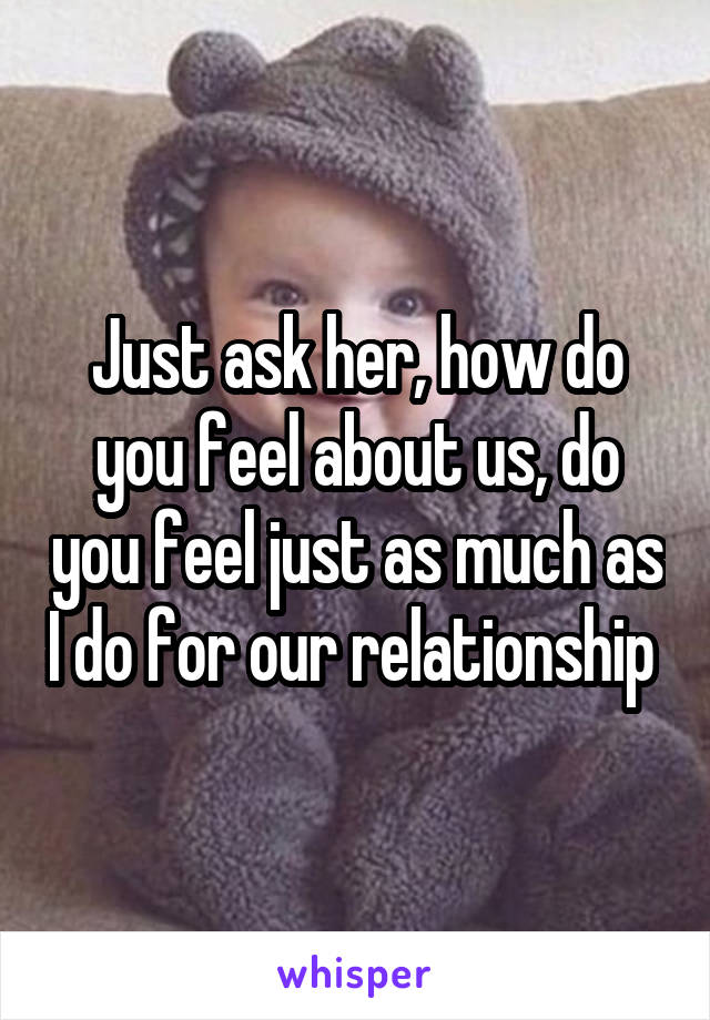 Just ask her, how do you feel about us, do you feel just as much as I do for our relationship 