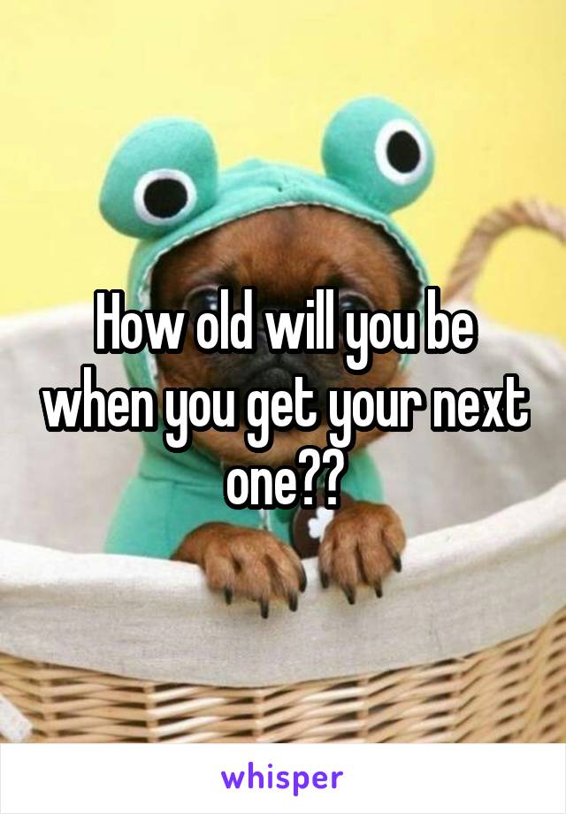 How old will you be when you get your next one??