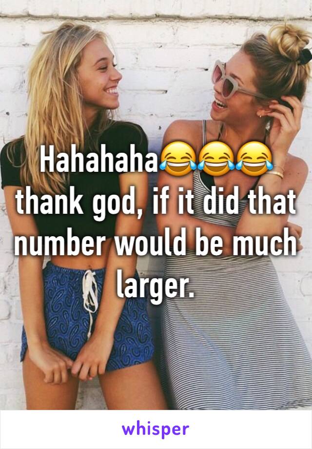 Hahahaha😂😂😂 thank god, if it did that number would be much larger.