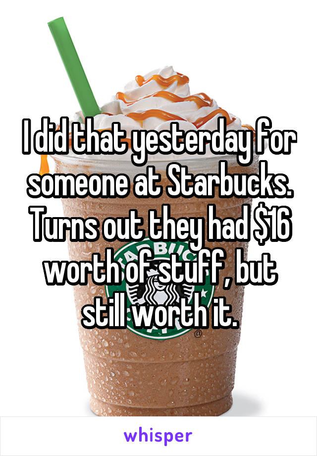 I did that yesterday for someone at Starbucks. Turns out they had $16 worth of stuff, but still worth it.