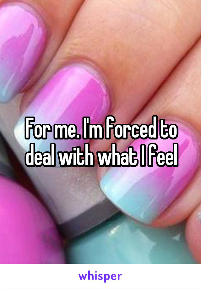 For me. I'm forced to deal with what I feel