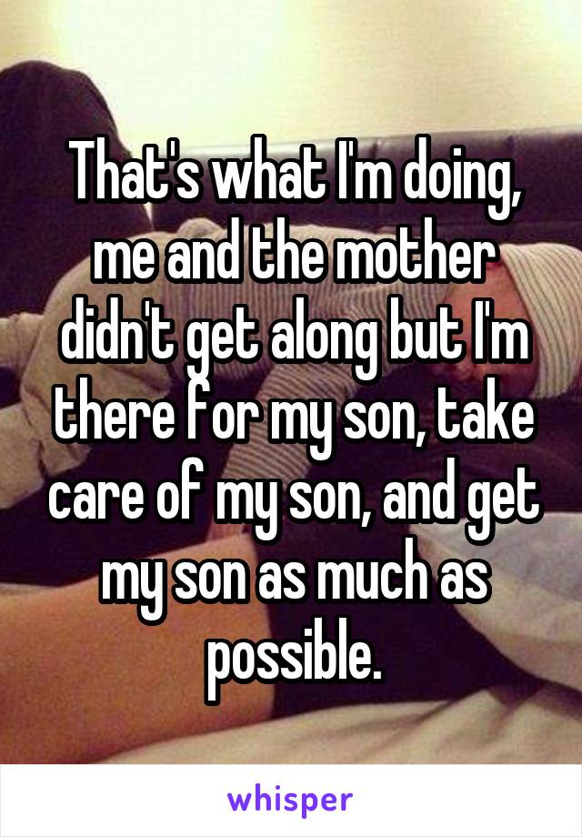 That's what I'm doing, me and the mother didn't get along but I'm there for my son, take care of my son, and get my son as much as possible.