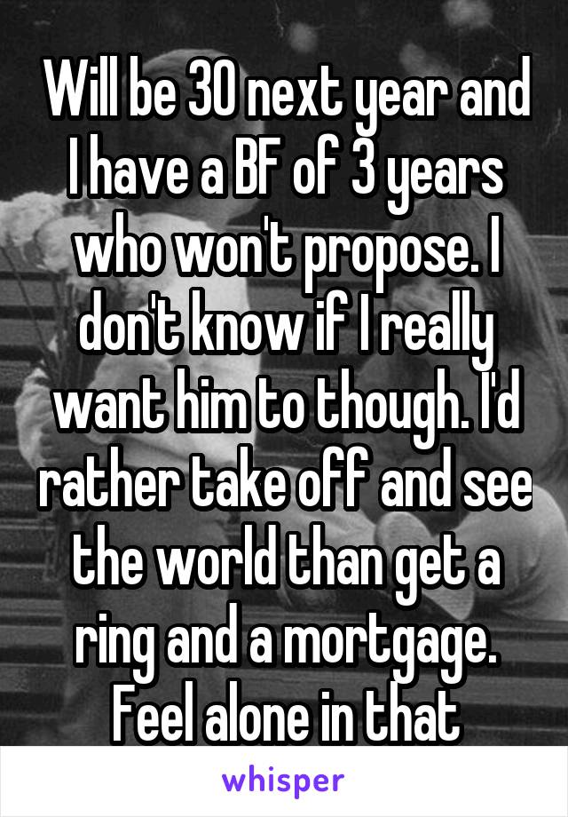 Will be 30 next year and I have a BF of 3 years who won't propose. I don't know if I really want him to though. I'd rather take off and see the world than get a ring and a mortgage. Feel alone in that