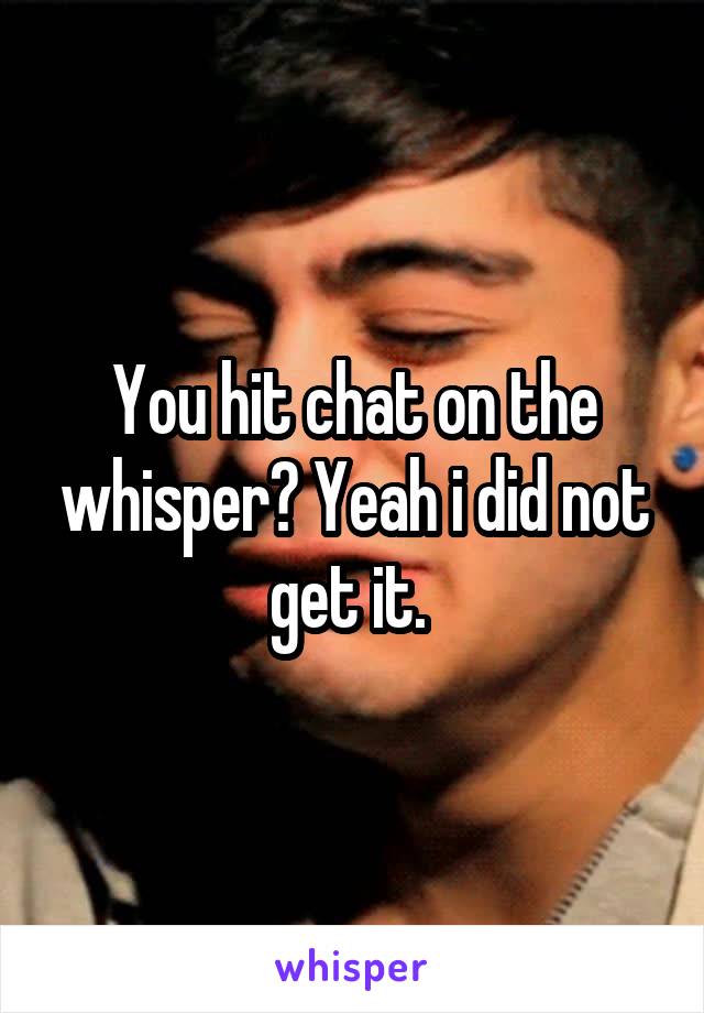 You hit chat on the whisper? Yeah i did not get it. 