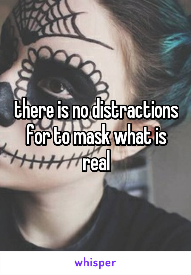 there is no distractions for to mask what is real