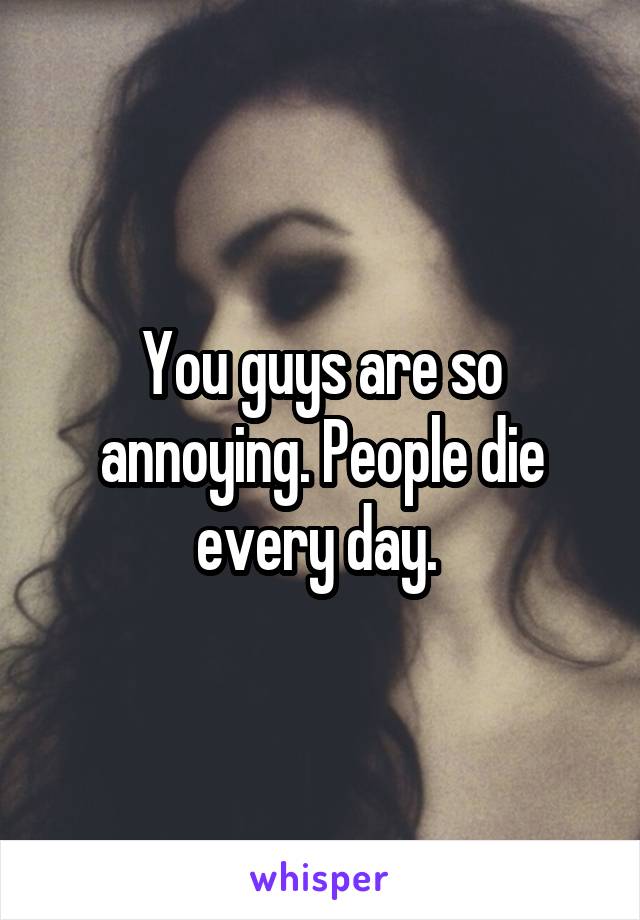 You guys are so annoying. People die every day. 