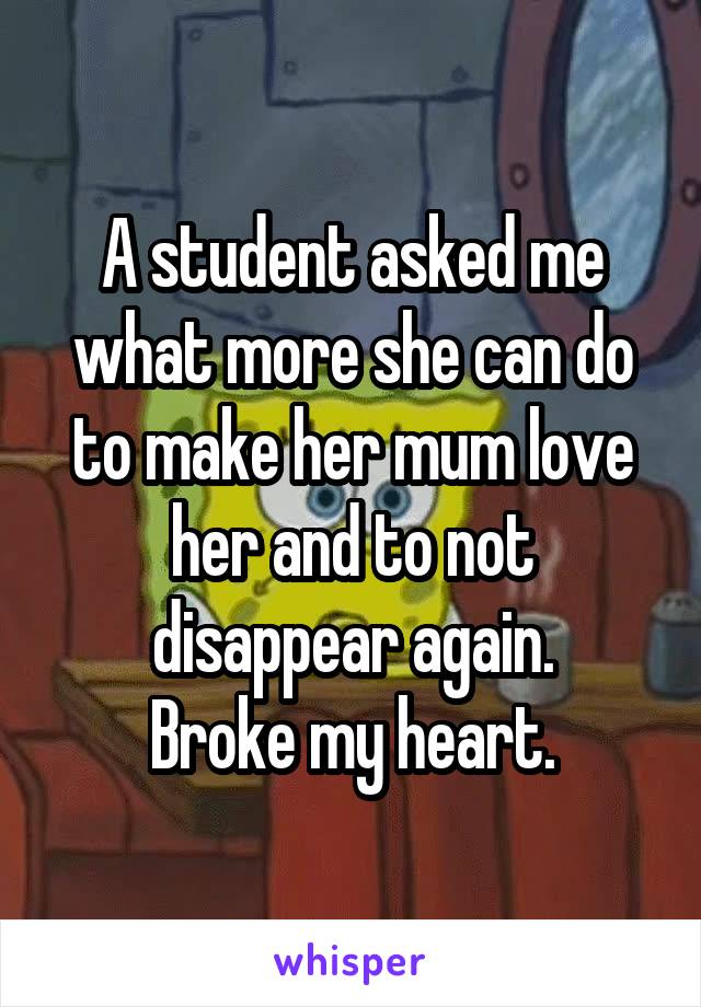 A student asked me what more she can do to make her mum love her and to not disappear again.
Broke my heart.
