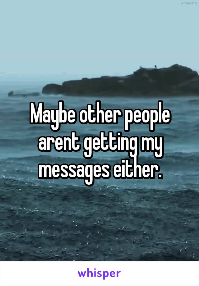 Maybe other people arent getting my messages either.