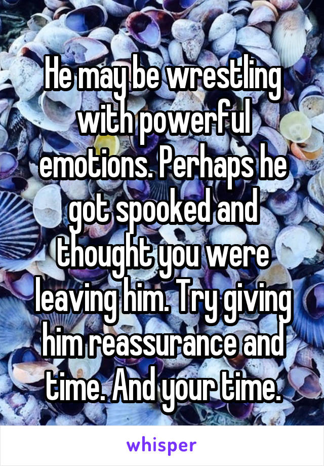 He may be wrestling with powerful emotions. Perhaps he got spooked and thought you were leaving him. Try giving him reassurance and time. And your time.