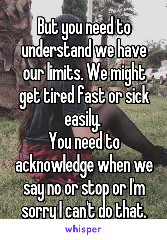 But you need to understand we have our limits. We might get tired fast or sick easily. 
You need to acknowledge when we say no or stop or I'm sorry I can't do that.