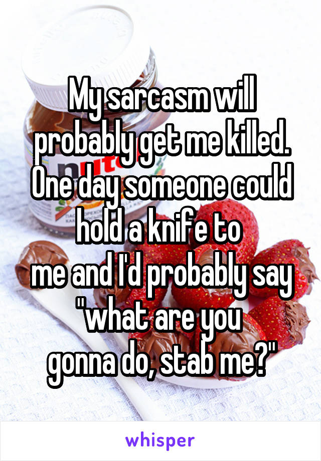My sarcasm will probably get me killed.
One day someone could hold a knife to 
me and I'd probably say
"what are you 
gonna do, stab me?"