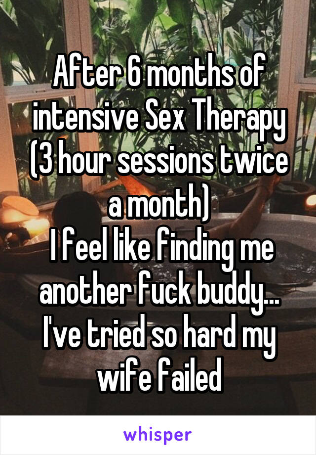 After 6 months of intensive Sex Therapy (3 hour sessions twice a month)
 I feel like finding me another fuck buddy... I've tried so hard my wife failed