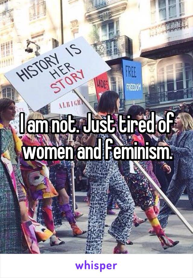 I am not. Just tired of women and feminism.