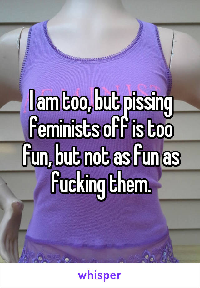 I am too, but pissing feminists off is too fun, but not as fun as fucking them.