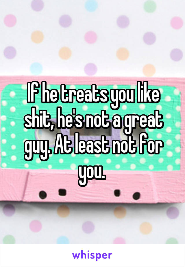 If he treats you like shit, he's not a great guy. At least not for you. 