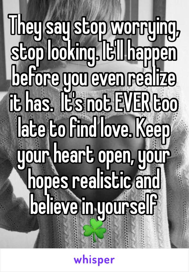 They say stop worrying, stop looking. It'll happen before you even realize it has.  It's not EVER too late to find love. Keep your heart open, your hopes realistic and believe in yourself
☘️