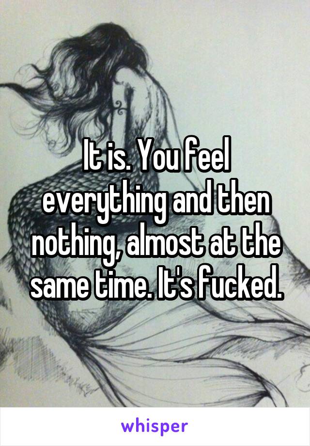 It is. You feel everything and then nothing, almost at the same time. It's fucked.