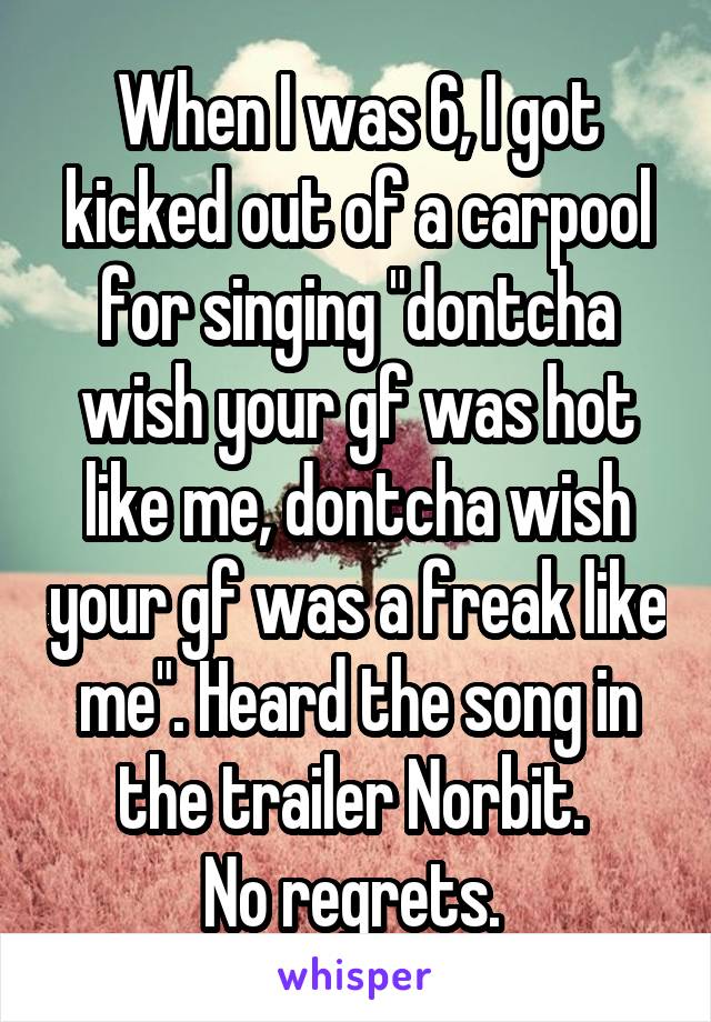 When I was 6, I got kicked out of a carpool for singing "dontcha wish your gf was hot like me, dontcha wish your gf was a freak like me". Heard the song in the trailer Norbit. 
No regrets. 