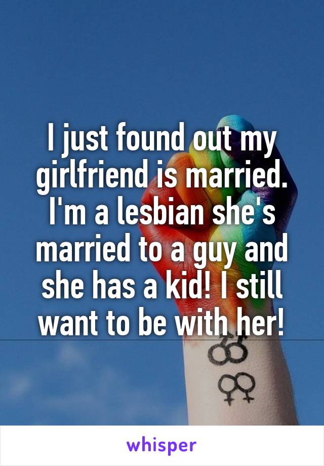I just found out my girlfriend is married. I'm a lesbian she's married to a guy and she has a kid! I still want to be with her!