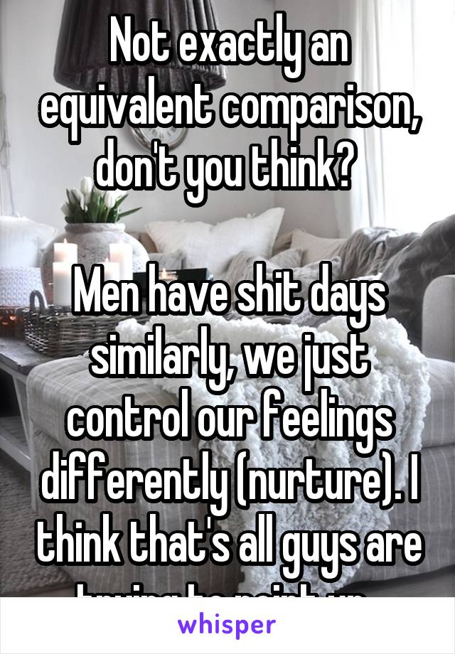 Not exactly an equivalent comparison, don't you think? 

Men have shit days similarly, we just control our feelings differently (nurture). I think that's all guys are trying to point up. 