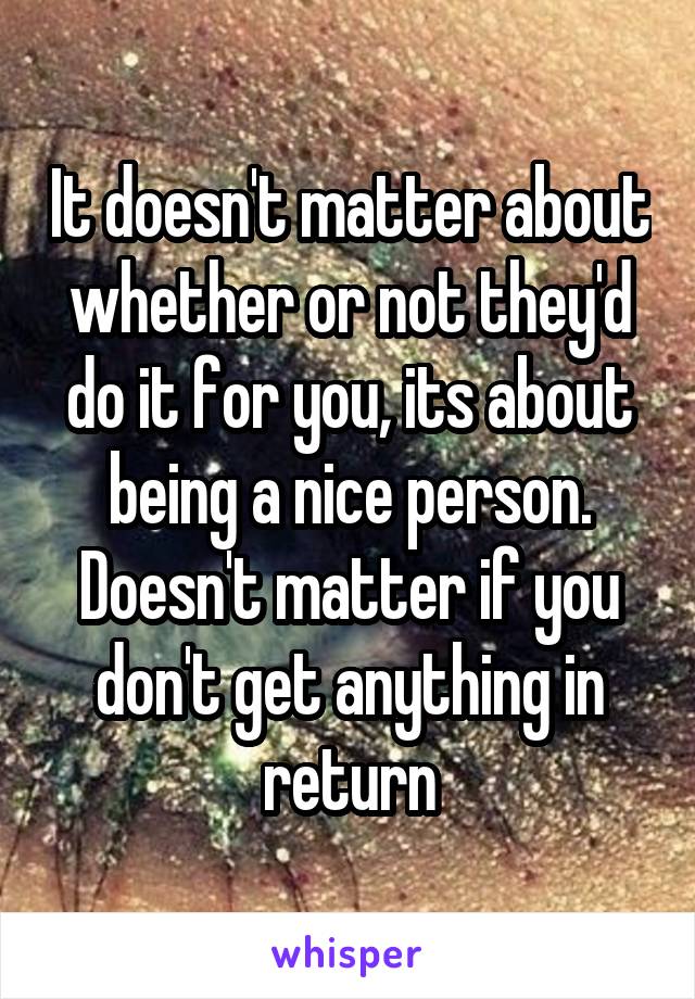 It doesn't matter about whether or not they'd do it for you, its about being a nice person. Doesn't matter if you don't get anything in return