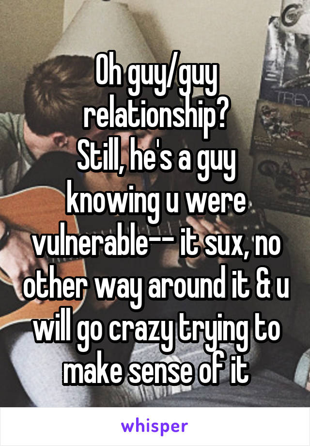 Oh guy/guy relationship?
Still, he's a guy knowing u were vulnerable-- it sux, no other way around it & u will go crazy trying to make sense of it