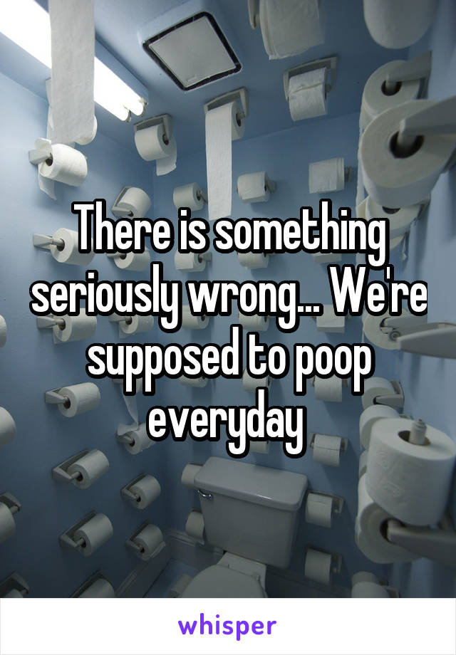 There is something seriously wrong... We're supposed to poop everyday 