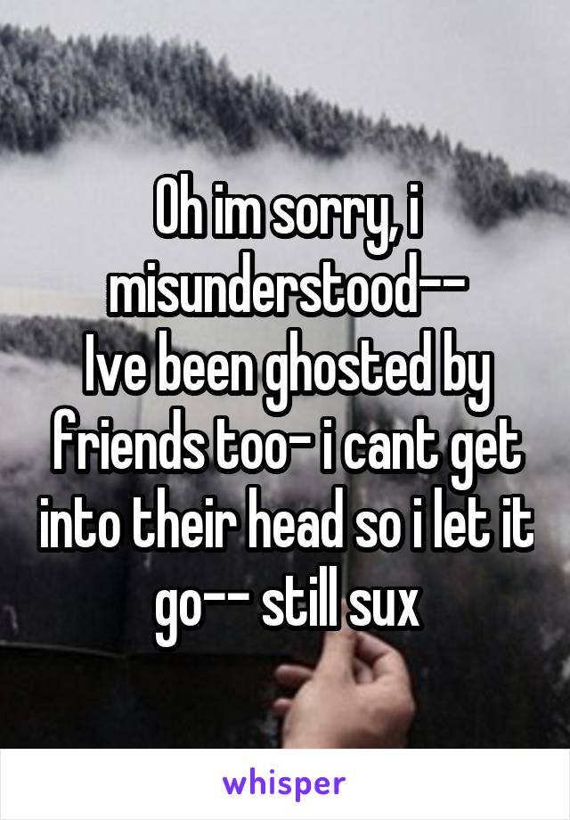 Oh im sorry, i misunderstood--
Ive been ghosted by friends too- i cant get into their head so i let it go-- still sux