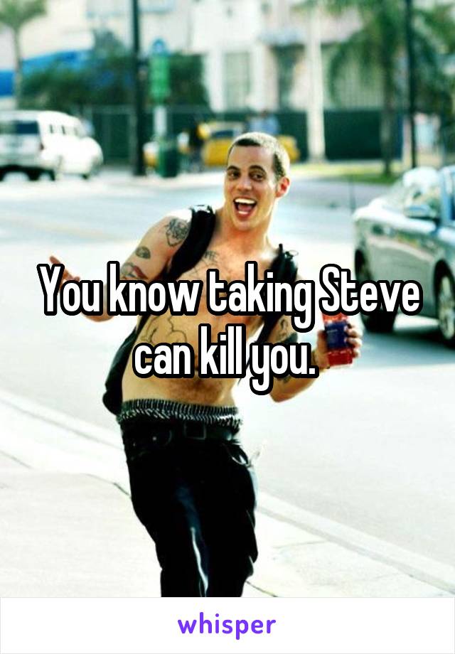 You know taking Steve can kill you. 